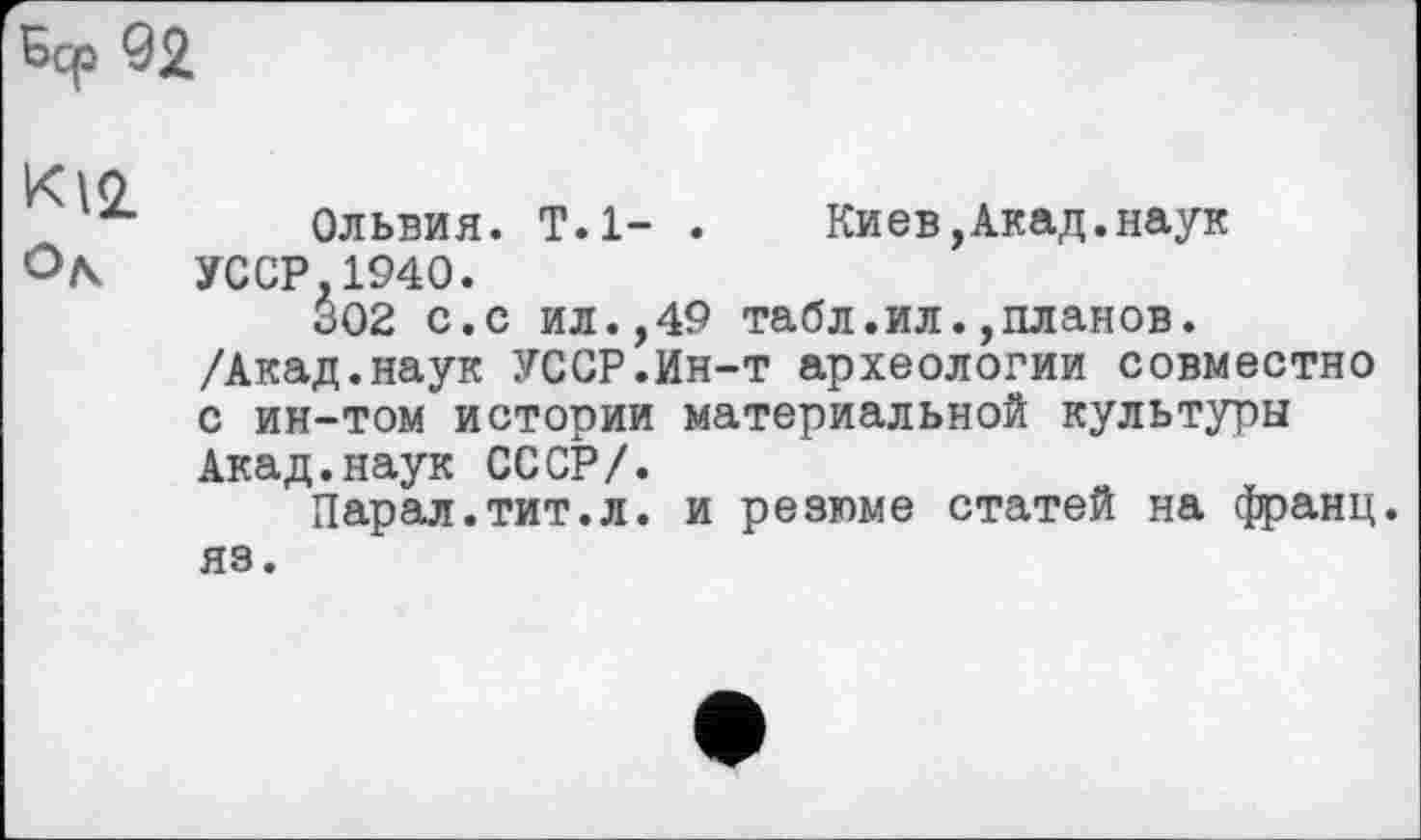 ﻿Sep 92
K12.
Ольвия. T.l- . Киев,Акад.наук УССР,1940.
302 с.с ил.,49 табл.ил.,планов. /Акад.наук УССР.Ин-т археологии совместно с ин-том истории материальной культуры Акад.наук СССР/.
Парал.тит.л. и резюме статей на франц.
яз.